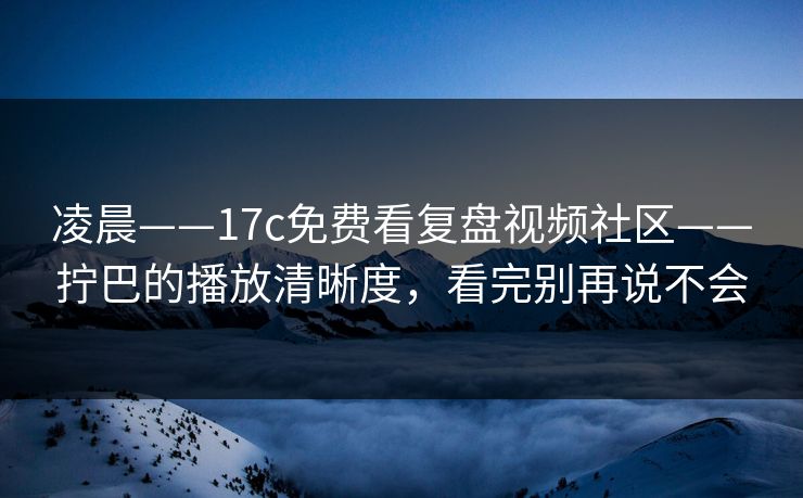 凌晨——17c免费看复盘视频社区——拧巴的播放清晰度，看完别再说不会