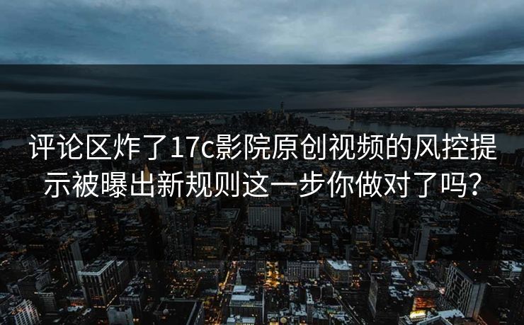 评论区炸了17c影院原创视频的风控提示被曝出新规则这一步你做对了吗？
