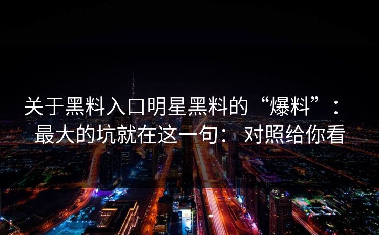 关于黑料入口明星黑料的“爆料”： 最大的坑就在这一句： 对照给你看