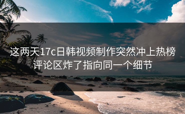 这两天17c日韩视频制作突然冲上热榜评论区炸了指向同一个细节