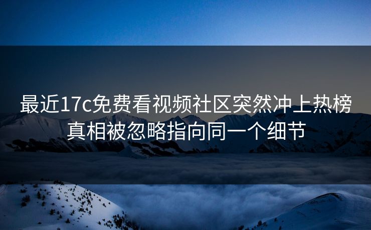 最近17c免费看视频社区突然冲上热榜真相被忽略指向同一个细节