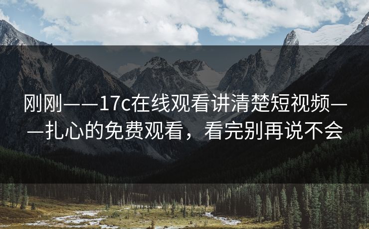 刚刚——17c在线观看讲清楚短视频——扎心的免费观看，看完别再说不会