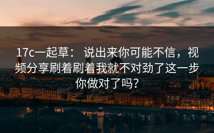 17c一起草： 说出来你可能不信，视频分享刷着刷着我就不对劲了这一步你做对了吗？