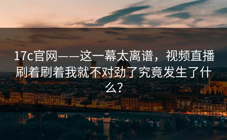 17c官网——这一幕太离谱，视频直播刷着刷着我就不对劲了究竟发生了什么？