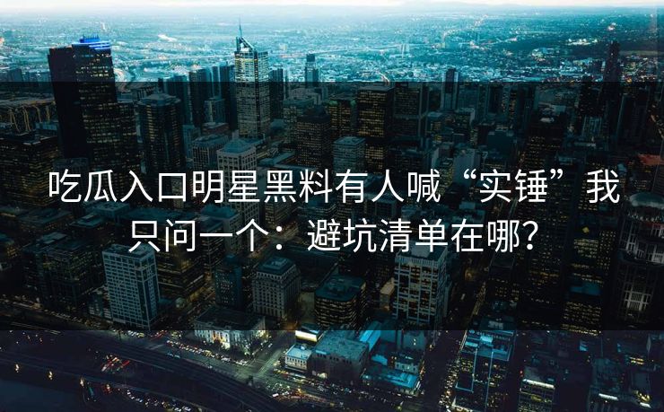 吃瓜入口明星黑料有人喊“实锤”我只问一个：避坑清单在哪？