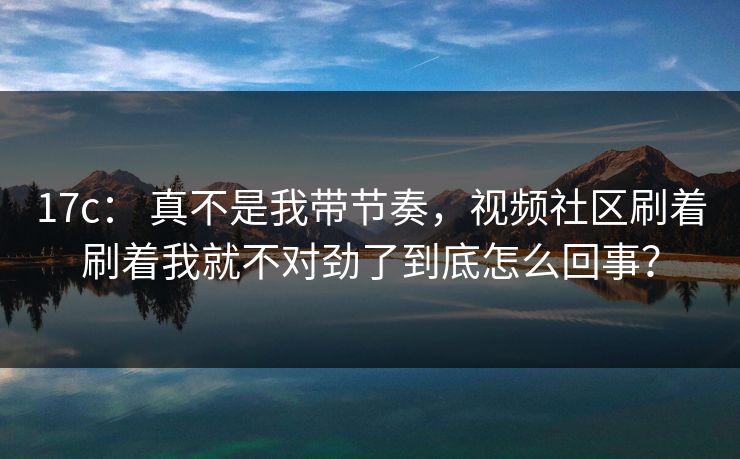 17c： 真不是我带节奏，视频社区刷着刷着我就不对劲了到底怎么回事？