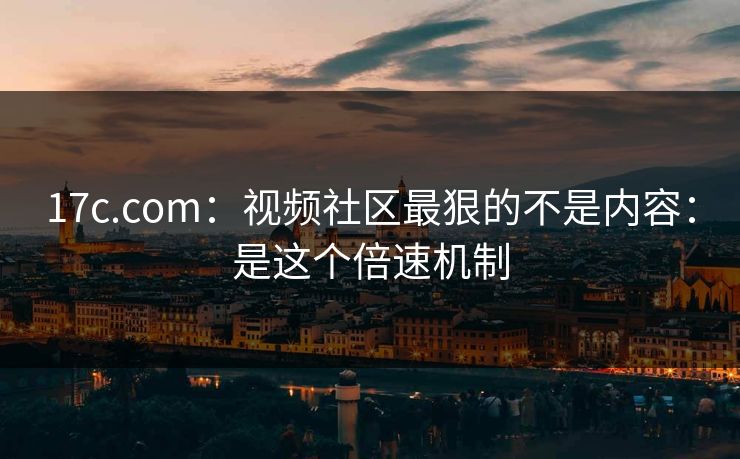 17c.com：视频社区最狠的不是内容：是这个倍速机制