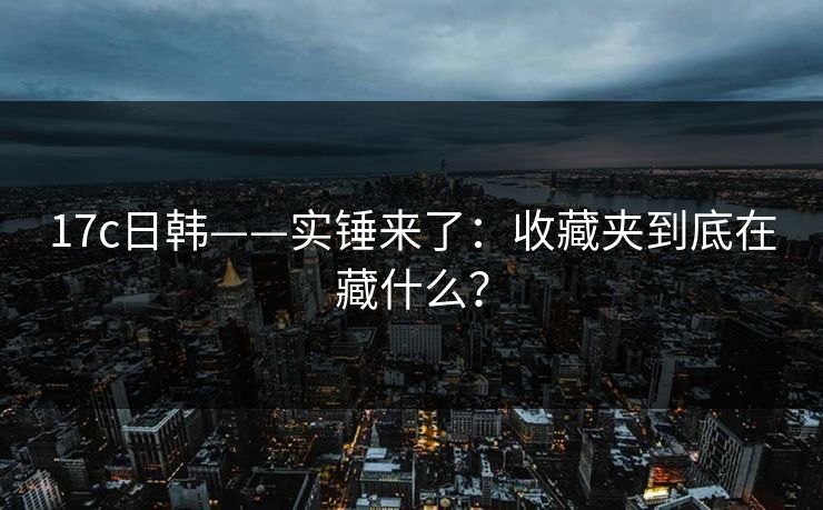 17c日韩——实锤来了：收藏夹到底在藏什么？