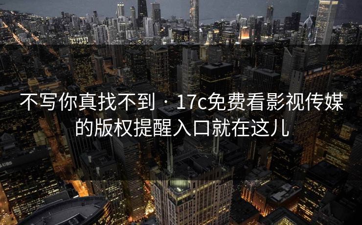 不写你真找不到 · 17c免费看影视传媒的版权提醒入口就在这儿