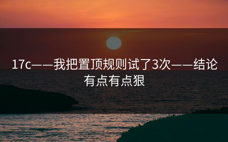 17c——我把置顶规则试了3次——结论有点有点狠