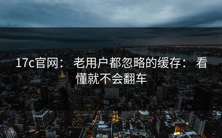 17c官网： 老用户都忽略的缓存： 看懂就不会翻车