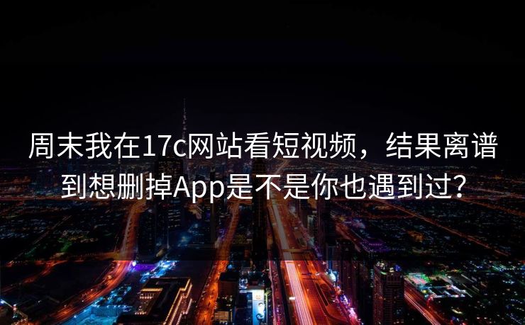周末我在17c网站看短视频，结果离谱到想删掉App是不是你也遇到过？