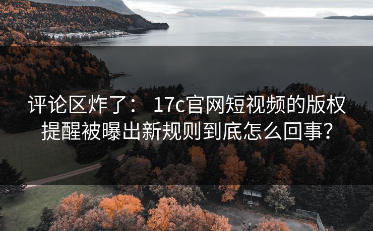 评论区炸了： 17c官网短视频的版权提醒被曝出新规则到底怎么回事？