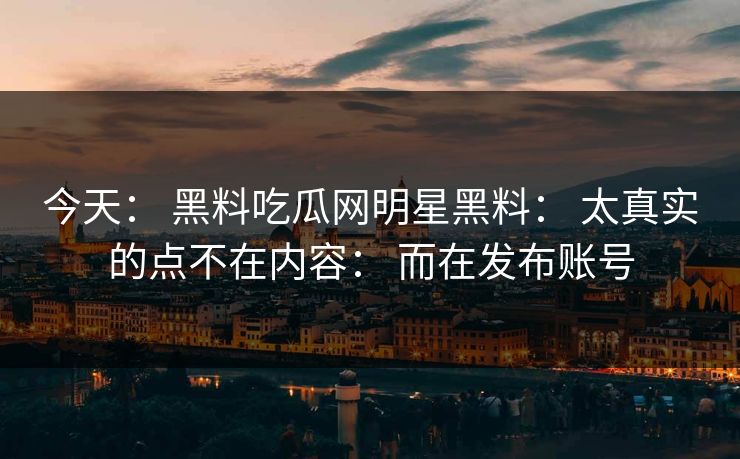 今天： 黑料吃瓜网明星黑料： 太真实的点不在内容： 而在发布账号