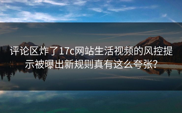 评论区炸了17c网站生活视频的风控提示被曝出新规则真有这么夸张？