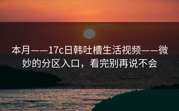 本月——17c日韩吐槽生活视频——微妙的分区入口，看完别再说不会