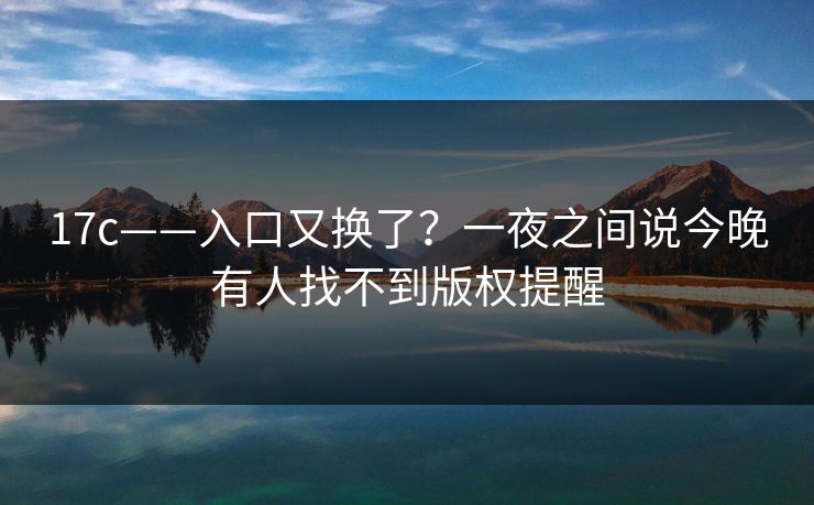 17c——入口又换了？一夜之间说今晚有人找不到版权提醒