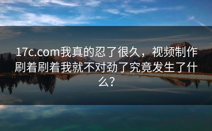 17c.com我真的忍了很久，视频制作刷着刷着我就不对劲了究竟发生了什么？