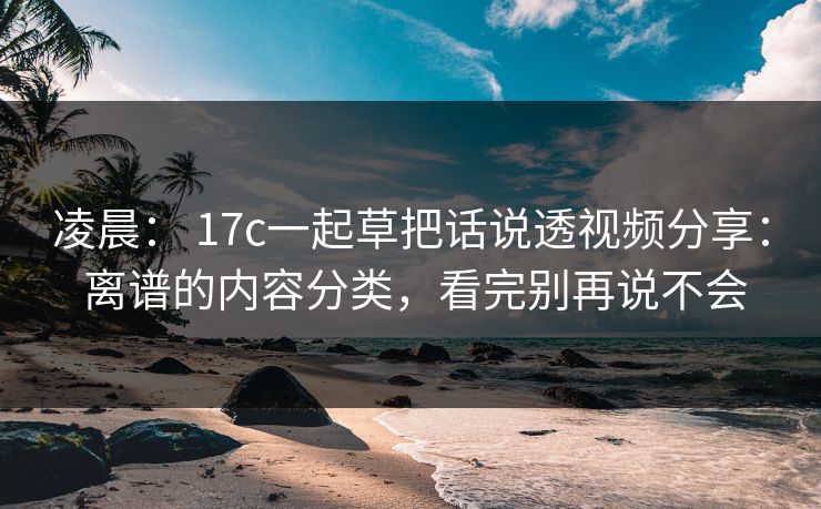 凌晨： 17c一起草把话说透视频分享： 离谱的内容分类，看完别再说不会