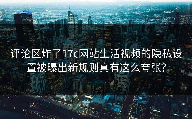 评论区炸了17c网站生活视频的隐私设置被曝出新规则真有这么夸张？