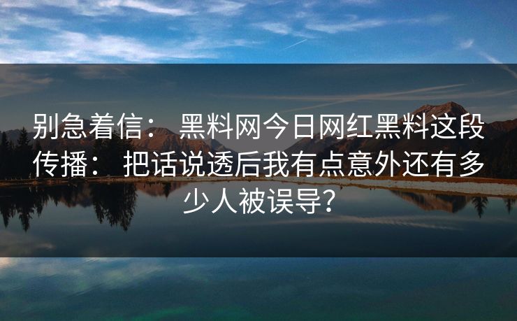 别急着信： 黑料网今日网红黑料这段传播： 把话说透后我有点意外还有多少人被误导？