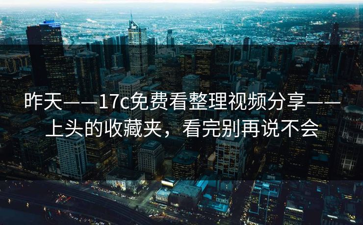 昨天——17c免费看整理视频分享——上头的收藏夹，看完别再说不会