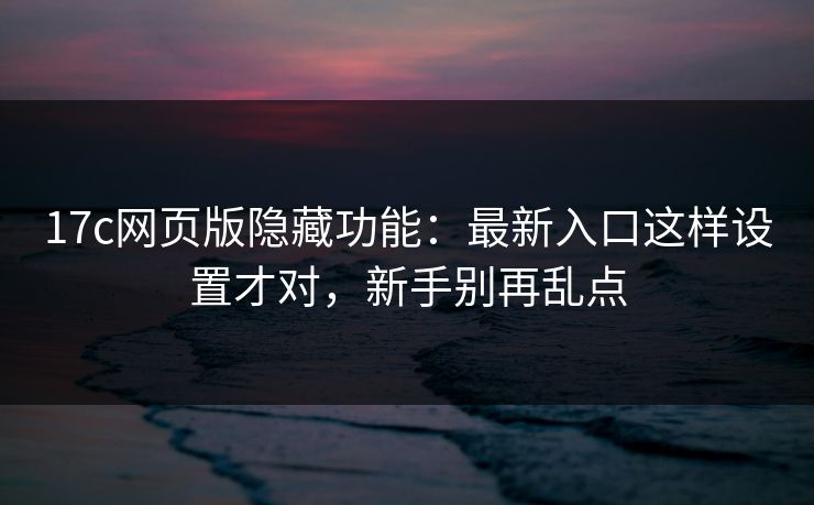 17c网页版隐藏功能：最新入口这样设置才对，新手别再乱点