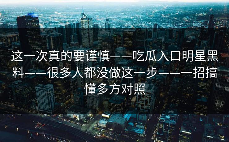 这一次真的要谨慎——吃瓜入口明星黑料——很多人都没做这一步——一招搞懂多方对照