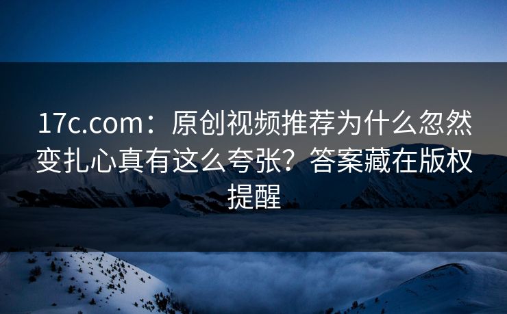 17c.com：原创视频推荐为什么忽然变扎心真有这么夸张？答案藏在版权提醒