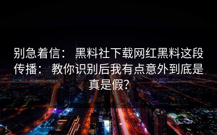 别急着信： 黑料社下载网红黑料这段传播： 教你识别后我有点意外到底是真是假？