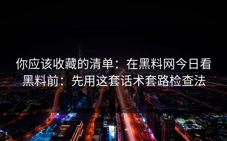 你应该收藏的清单：在黑料网今日看黑料前：先用这套话术套路检查法