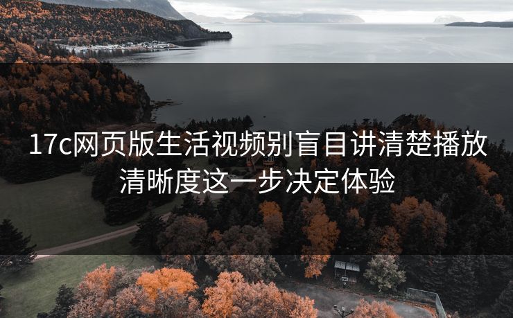 17c网页版生活视频别盲目讲清楚播放清晰度这一步决定体验