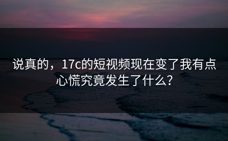 说真的，17c的短视频现在变了我有点心慌究竟发生了什么？