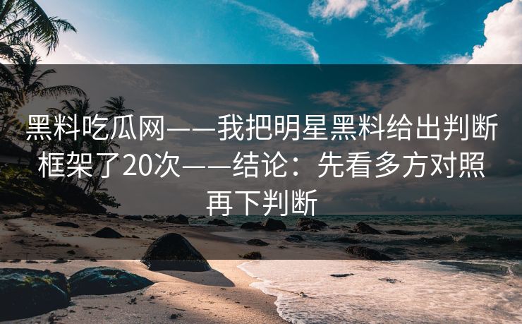 黑料吃瓜网——我把明星黑料给出判断框架了20次——结论：先看多方对照再下判断