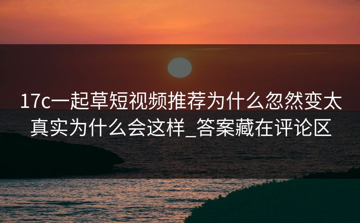 17c一起草短视频推荐为什么忽然变太真实为什么会这样_答案藏在评论区