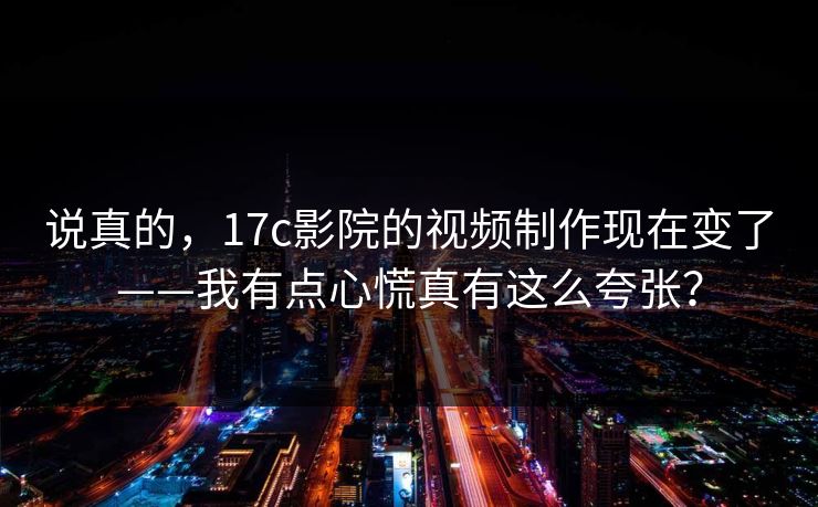 说真的，17c影院的视频制作现在变了——我有点心慌真有这么夸张？