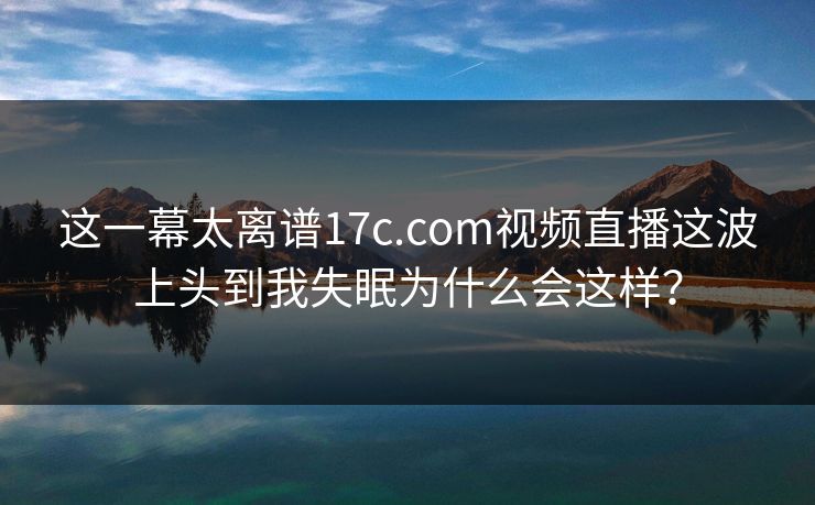 这一幕太离谱17c.com视频直播这波上头到我失眠为什么会这样？