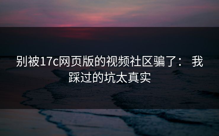 别被17c网页版的视频社区骗了： 我踩过的坑太真实