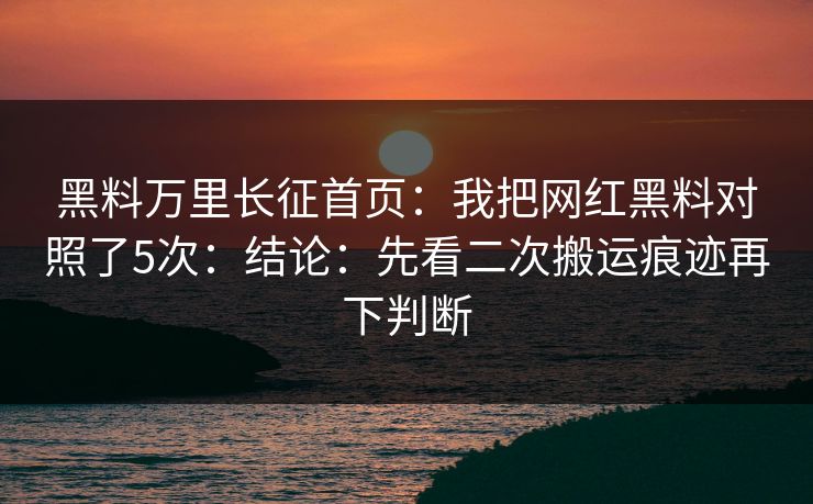 黑料万里长征首页：我把网红黑料对照了5次：结论：先看二次搬运痕迹再下判断