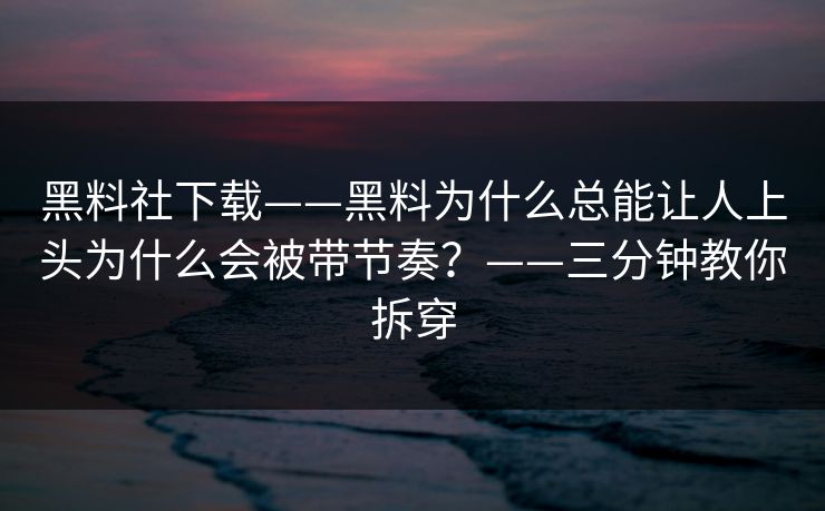 黑料社下载——黑料为什么总能让人上头为什么会被带节奏？——三分钟教你拆穿