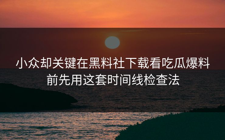 小众却关键在黑料社下载看吃瓜爆料前先用这套时间线检查法