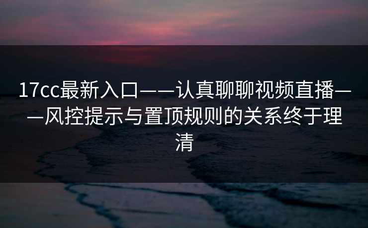 17cc最新入口——认真聊聊视频直播——风控提示与置顶规则的关系终于理清