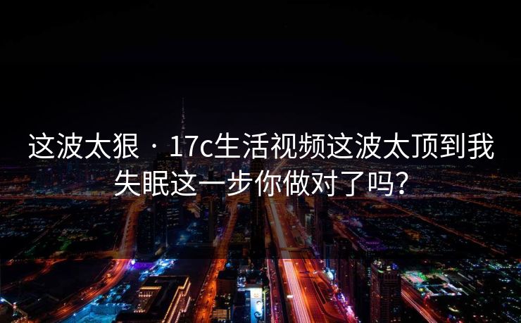 这波太狠 · 17c生活视频这波太顶到我失眠这一步你做对了吗？