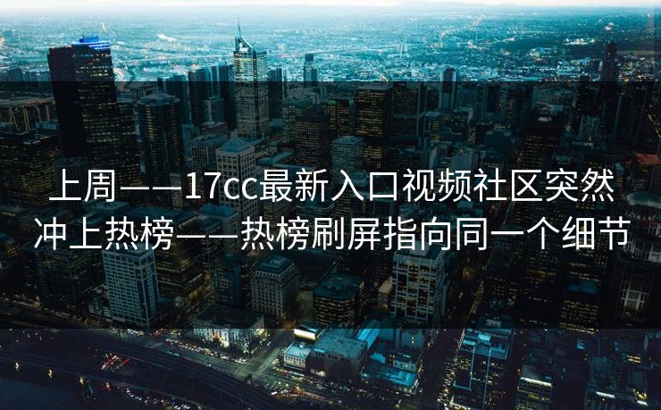 上周——17cc最新入口视频社区突然冲上热榜——热榜刷屏指向同一个细节