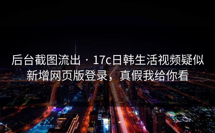 后台截图流出 · 17c日韩生活视频疑似新增网页版登录，真假我给你看