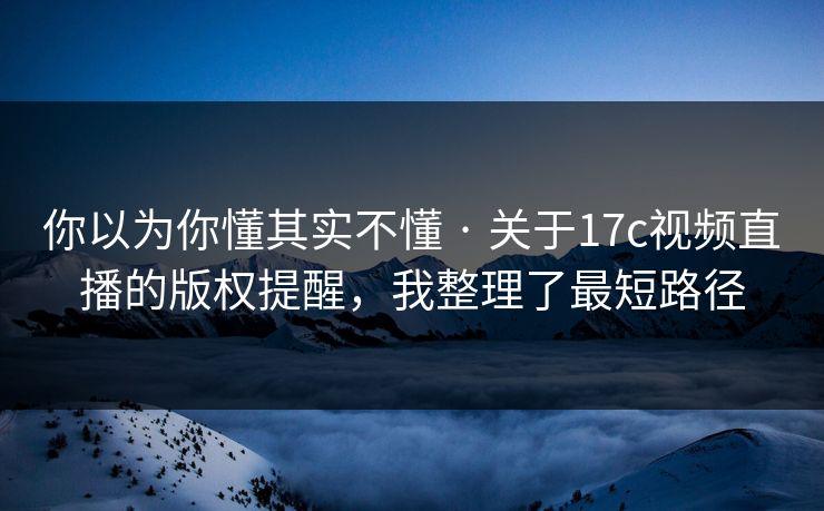 你以为你懂其实不懂 · 关于17c视频直播的版权提醒，我整理了最短路径