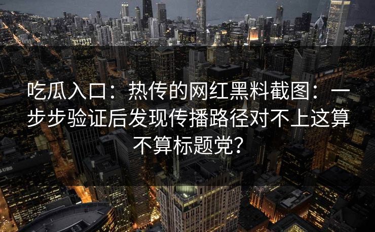 吃瓜入口：热传的网红黑料截图：一步步验证后发现传播路径对不上这算不算标题党？