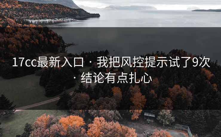 17cc最新入口 · 我把风控提示试了9次 · 结论有点扎心