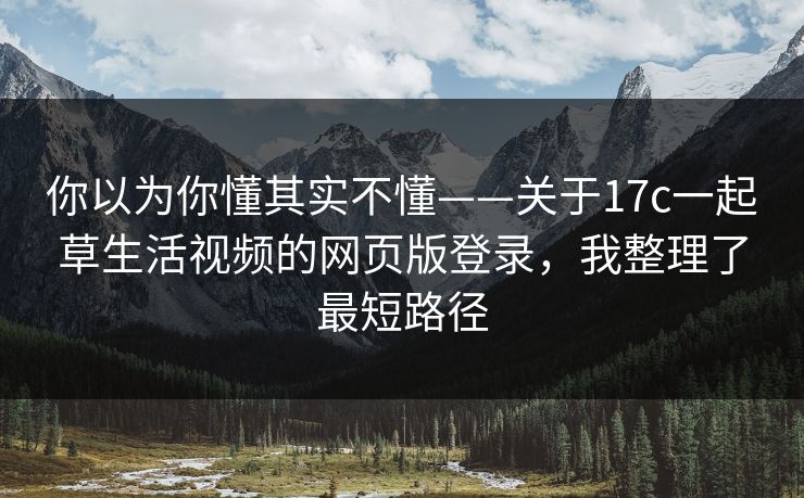 你以为你懂其实不懂——关于17c一起草生活视频的网页版登录，我整理了最短路径