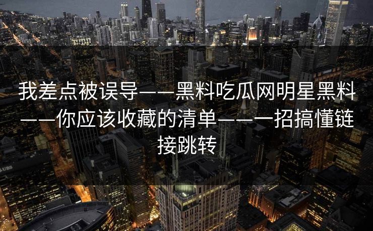 我差点被误导——黑料吃瓜网明星黑料——你应该收藏的清单——一招搞懂链接跳转 我差点被误导——黑料吃瓜网明星黑料——你应该收藏的清单——一招搞懂链接跳转